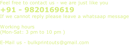 Feel free to contact us - we are just like you +91 - 9820169619  If we cannot reply please leave a whatsaap message  Working hours  (Mon-Sat: 3 pm to 10 pm )  E-Mail us - bulkprintouts@gmail.com