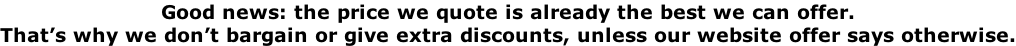 Good news: the price we quote is already the best we can offer.  That’s why we don’t bargain or give extra discounts, unless our website offer says otherwise.