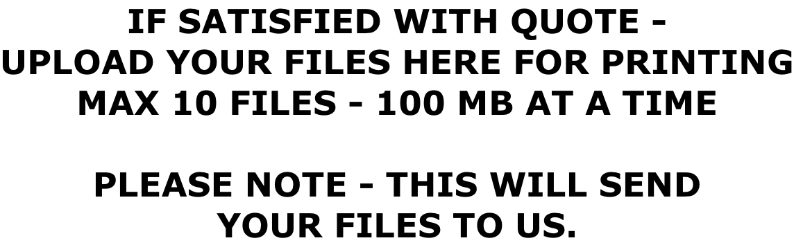 IF SATISFIED WITH QUOTE - UPLOAD YOUR FILES HERE FOR PRINTING MAX 10 FILES - 100 MB AT A TIME  PLEASE NOTE - THIS WILL SEND YOUR FILES TO US.